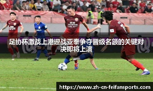 足协杯激战上港迎战亚泰争夺晋级名额的关键对决即将上演